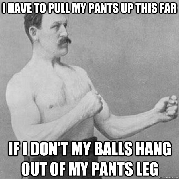 I have to pull my pants up this far if I don't my balls hang out of my pants leg  overly manly man