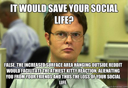 it would save your social life? false. the increased surface area hanging outside Reddit would facilitate the athiest kitty reaction, alienating you from your friends and thus the loss of your social life. - it would save your social life? false. the increased surface area hanging outside Reddit would facilitate the athiest kitty reaction, alienating you from your friends and thus the loss of your social life.  Dwight