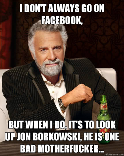 I don't always go on FaceBook, but when i do, it's to look up Jon Borkowski, he is one bad motherfucker... 
  Dos Equis man