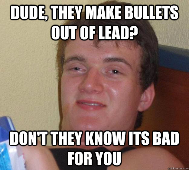 dude, They make bullets out of lead? don't they know its bad for you  10 Guy