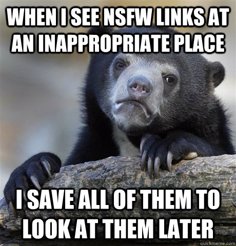 When I see NSFW links at an inappropriate place I save all of them to look at them later  Confession Bear