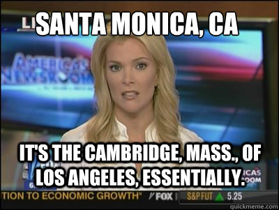 Santa Monica, CA It's the Cambridge, Mass., of Los Angeles, essentially.  Megyn Kelly