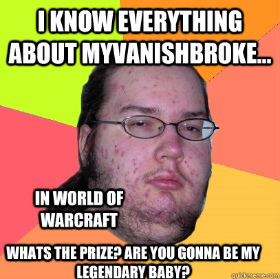 I know everything about myvanishbroke... in world of warcraft Whats the prize? Are you gonna be my legendary baby? - I know everything about myvanishbroke... in world of warcraft Whats the prize? Are you gonna be my legendary baby?  Butthurt Dweller