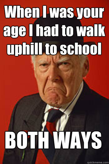 When I was your age I had to walk uphill to school BOTH WAYS  Pissed old guy