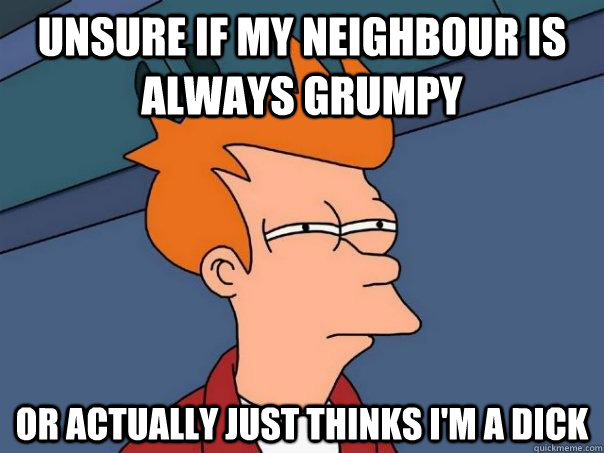 Unsure if my neighbour is always grumpy Or actually just thinks I'm a dick  Futurama Fry