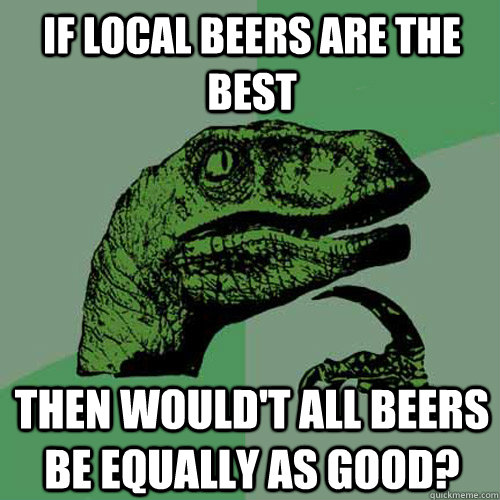 If local beers are the best then would't all beers be equally as good? - If local beers are the best then would't all beers be equally as good?  Philosoraptor