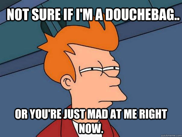 Not sure if I'm a Douchebag.. Or you're just mad at me right now.  Futurama Fry