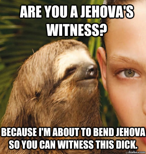 Are you a jehova's witness?  Because I'm about to bend jehova so you can witness this dick.  rape sloth