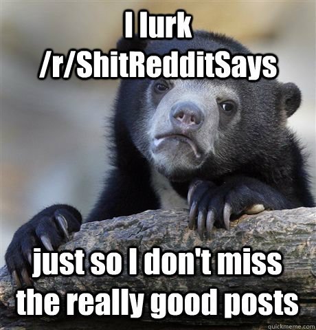 I lurk /r/ShitRedditSays just so I don't miss the really good posts  Confession Bear