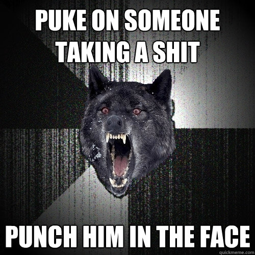 puke on someone taking a shit punch him in the face  Insanity Wolf