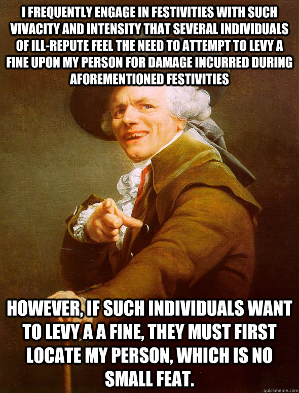 I FREQUENTLY ENGAGE IN FESTIVITIES WITH SUCH VIVACITY AND INTENSITY THAT SEVERAL INDIVIDUALS OF ILL-REPUTE FEEL THE NEED TO ATTEMPT TO LEVY A FINE UPON MY PERSON FOR DAMAGE INCURRED DURING AFOREMENTIONED FESTIVITIES HOWEVER, IF SUCH INDIVIDUALS WANT TO LE  Joseph Ducreux