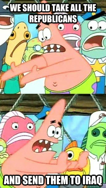 We should take all the republicans and send them to Iraq  - We should take all the republicans and send them to Iraq   Patrick Star