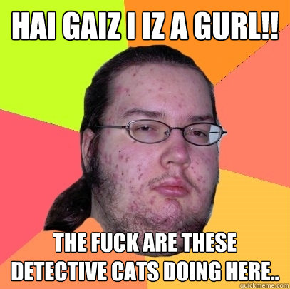 HAI GAIZ I IZ A GURL!! The fuck are these detective cats doing here..  Butthurt Dweller