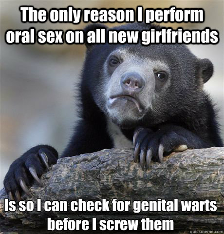 The only reason I perform oral sex on all new girlfriends Is so I can check for genital warts before I screw them - The only reason I perform oral sex on all new girlfriends Is so I can check for genital warts before I screw them  Confession Bear