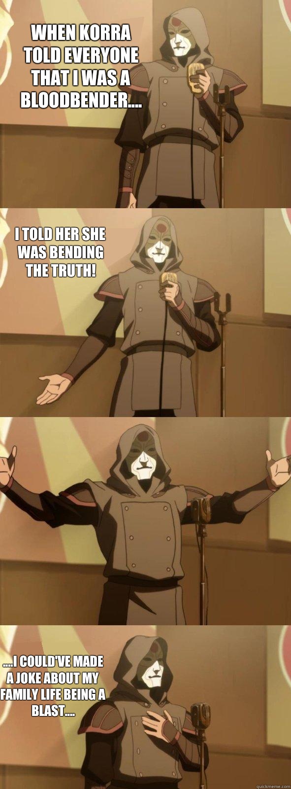 When Korra told everyone that I was a bloodbender.... ....I could've made a joke about my family life being a blast.... I told her she was bending the truth! - When Korra told everyone that I was a bloodbender.... ....I could've made a joke about my family life being a blast.... I told her she was bending the truth!  Bad Joke Amon