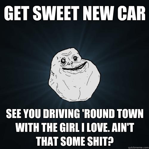 get sweet new car see you driving 'round town with the girl I love. Ain't that some shit?  Forever Alone