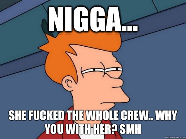 NIGGA... SHE FUCKED THE WHOLE CREW.. WHY YOU WITH HER? Smh  Futurama Fry