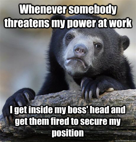 Whenever somebody threatens my power at work I get inside my boss' head and get them fired to secure my position  Confession Bear