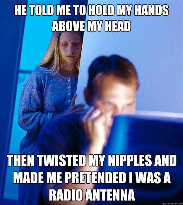 He told me to hold my hands above my head then twisted my nipples and made me pretended I was a radio antenna  Redditors Wife