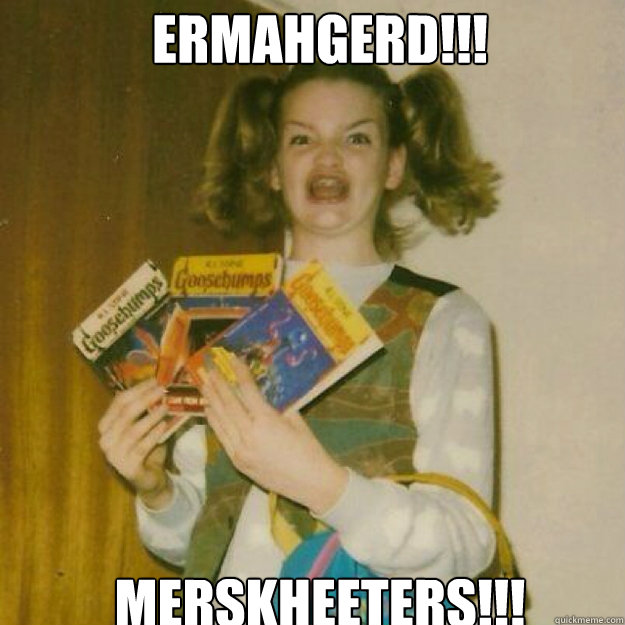 ERMAHGERD!!! MERSKHEETERS!!!  