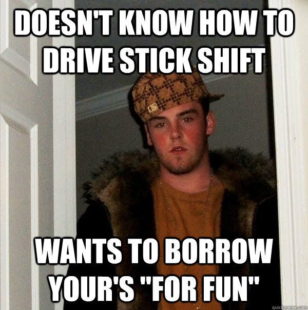 Doesn't know how to drive stick shift Wants to borrow your's 