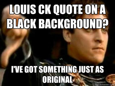 Louis CK quote on a black background? I've got something just as original  Downvoting Roman