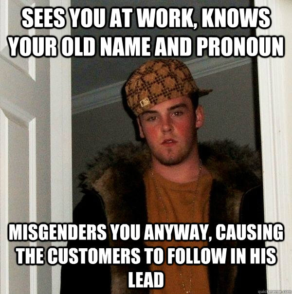 Sees you at work, knows your old name and pronoun misgenders you anyway, causing the customers to follow in his lead  Scumbag Steve