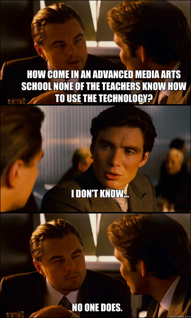 How come in an advanced media arts school none of the teachers know how to use the technology? I don't know... No one does.  Inception