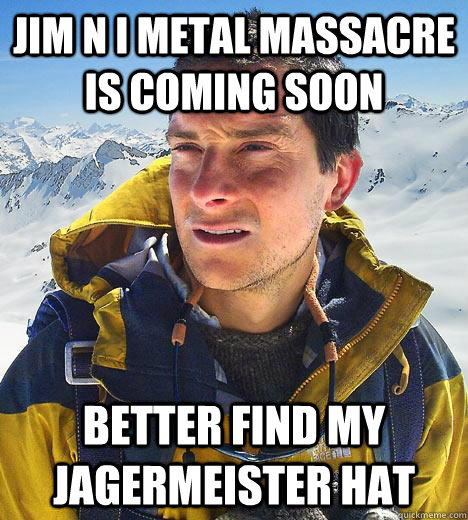 Jim N I Metal Massacre is coming soon Better find my jagermeister hat  Bear Grylls