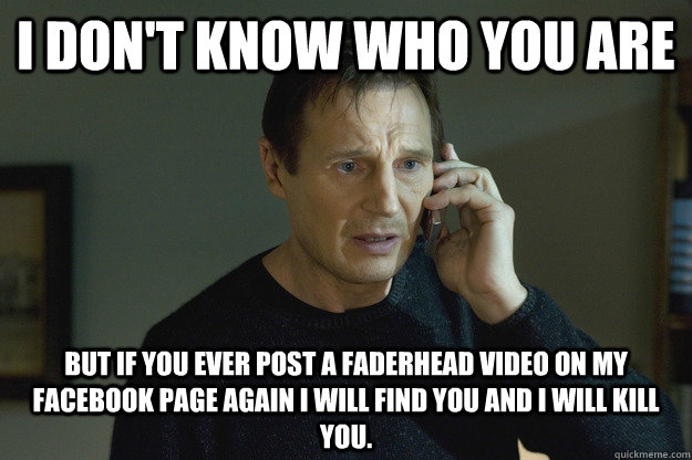 I don't know who you are but if you ever post a Faderhead video on my facebook page again I will find you and I will kill you.  - I don't know who you are but if you ever post a Faderhead video on my facebook page again I will find you and I will kill you.   Taken Liam Neeson