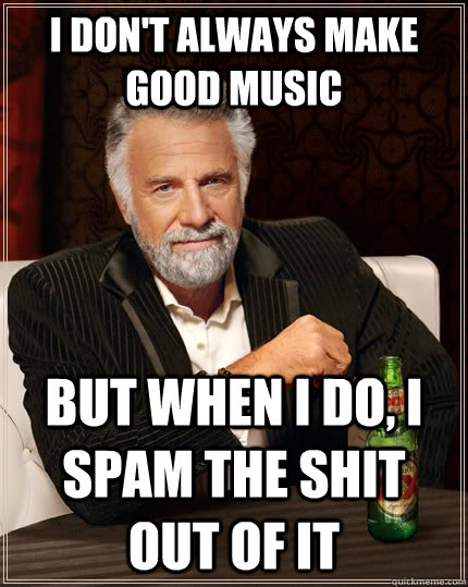 I don't always make good music but when I do, I spam the shit out of it  The Most Interesting Man In The World