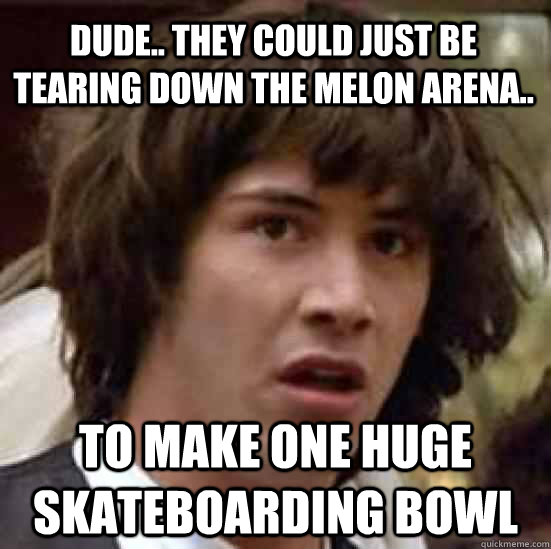 dude.. they could just be tearing down the melon arena.. to make one huge skateboarding bowl  conspiracy keanu