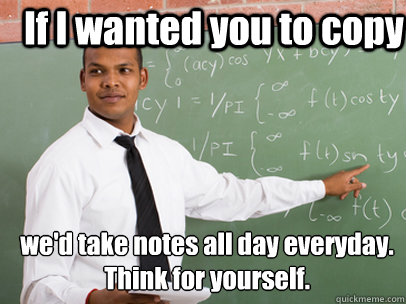 If I wanted you to copy we'd take notes all day everyday.
Think for yourself. - If I wanted you to copy we'd take notes all day everyday.
Think for yourself.  Good Guy Teacher