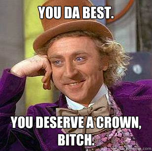 You da best. YOU DESERVE A CROWN, BITCH.  Condescending Wonka