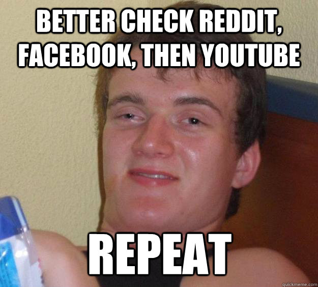 Better check Reddit, facebook, then youtube Repeat  10 Guy