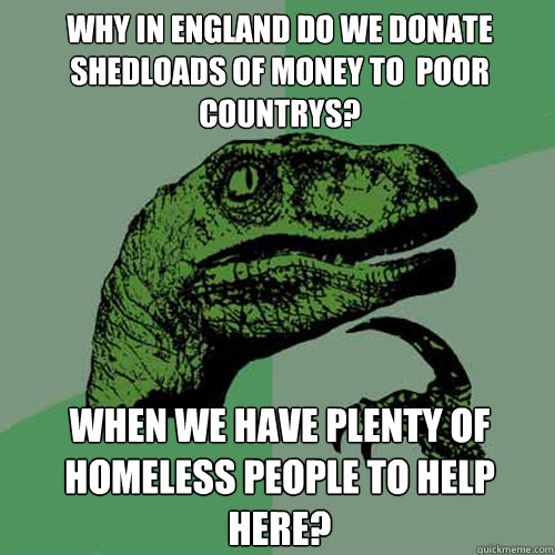 why in england do we donate shedloads of money to  poor countrys? when we have plenty of homeless people to help  here?  Philosoraptor