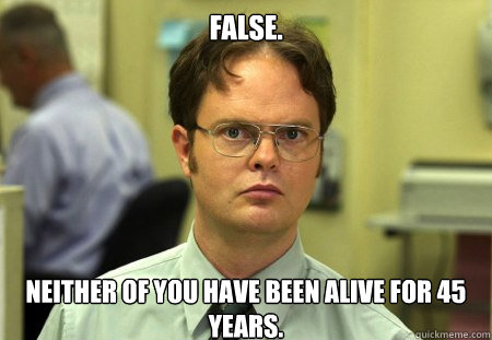 False.
 Neither of you have been alive for 45 years.  Dwight