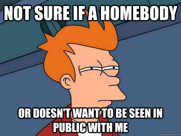 Not sure if a homebody or doesn't want to be seen in public with me  Futurama Fry