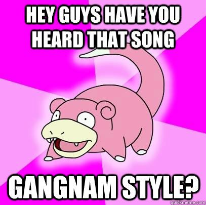 Hey guys have you heard that song gangnam style?  Slowpoke