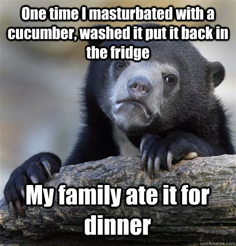 One time I masturbated with a cucumber, washed it put it back in the fridge My family ate it for dinner  Confession Bear