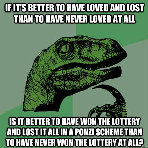 If it's better to have loved and lost than to have never loved at all Is it better to have won the lottery and lost it all in a Ponzi scheme than to have never won the lottery at all?  Philosoraptor