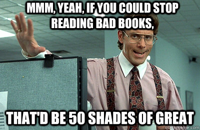 Mmm, yeah, If you could stop reading bad books,  that'd be 50 Shades of Great  Office Space