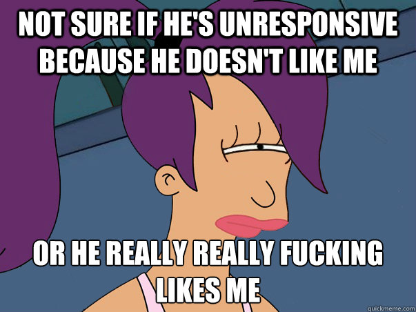 Not sure if he's unresponsive because he doesn't like me or he really really fucking likes me  Leela Futurama