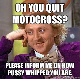 Oh you quit motocross? Please inform me on how pussy whipped you are.   Condescending Wonka