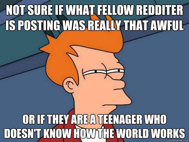 Not sure if what fellow redditer is posting was really that awful Or if they are a teenager who doesn't know how the world works  Futurama Fry