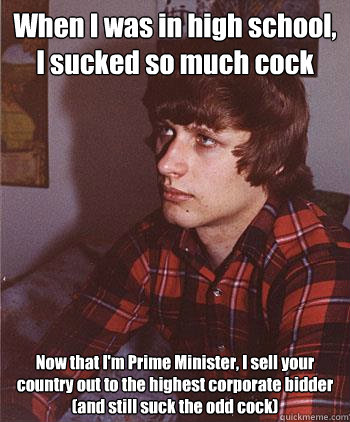 When I was in high school, I sucked so much cock Now that I'm Prime Minister, I sell your country out to the highest corporate bidder (and still suck the odd cock)  Hipster Harper