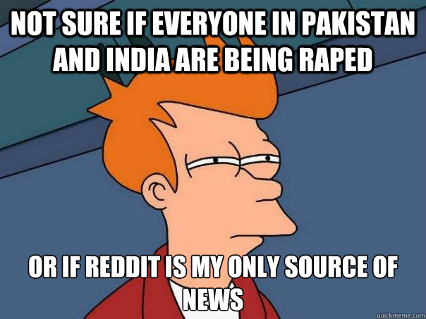 Not sure if everyone in pakistan and india are being raped Or if reddit is my only source of news  Futurama Fry