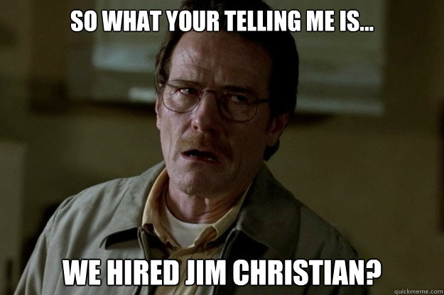 so what your telling me is... we hired jim christian?  