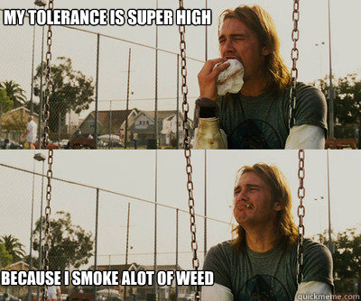 My tolerance is super high because i smoke alot of weed  First World Stoner Problems