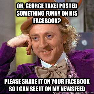 Oh, George Takei posted something funny on his Facebook? Please share it on your Facebook so I can see it on my newsfeed  Condescending Wonka